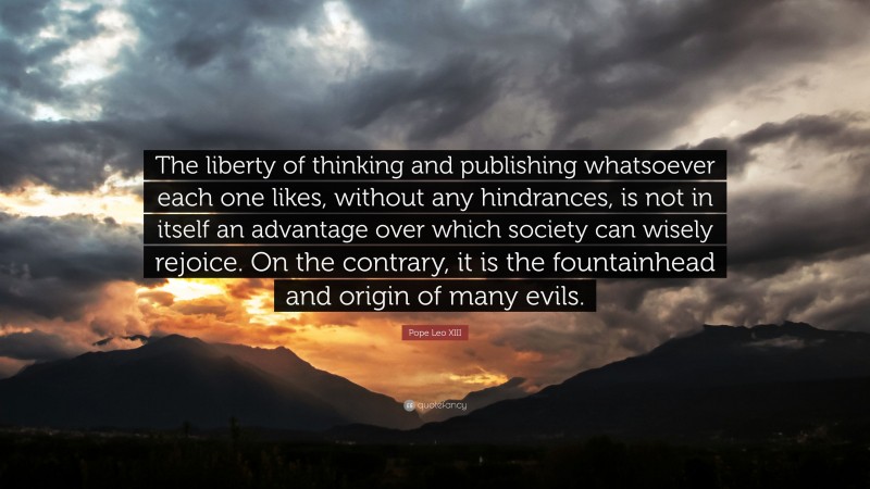Pope Leo XIII Quote: “The liberty of thinking and publishing whatsoever each one likes, without any hindrances, is not in itself an advantage over which society can wisely rejoice. On the contrary, it is the fountainhead and origin of many evils.”