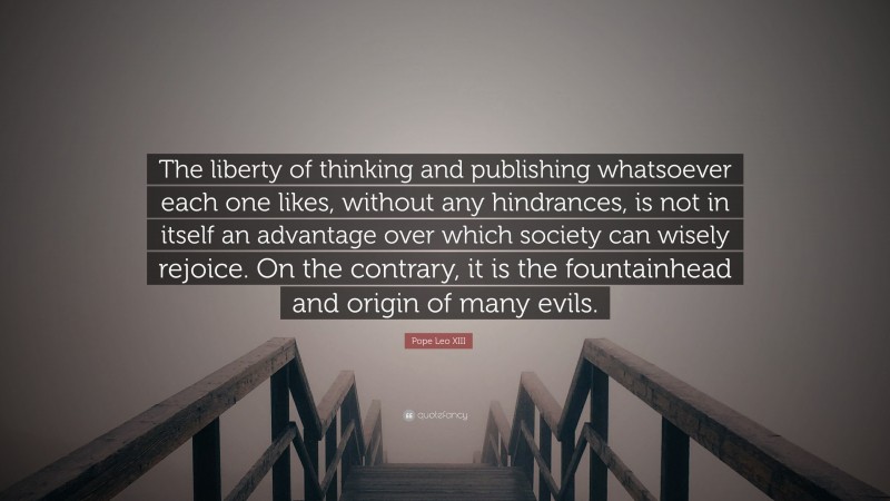Pope Leo XIII Quote: “The liberty of thinking and publishing whatsoever each one likes, without any hindrances, is not in itself an advantage over which society can wisely rejoice. On the contrary, it is the fountainhead and origin of many evils.”