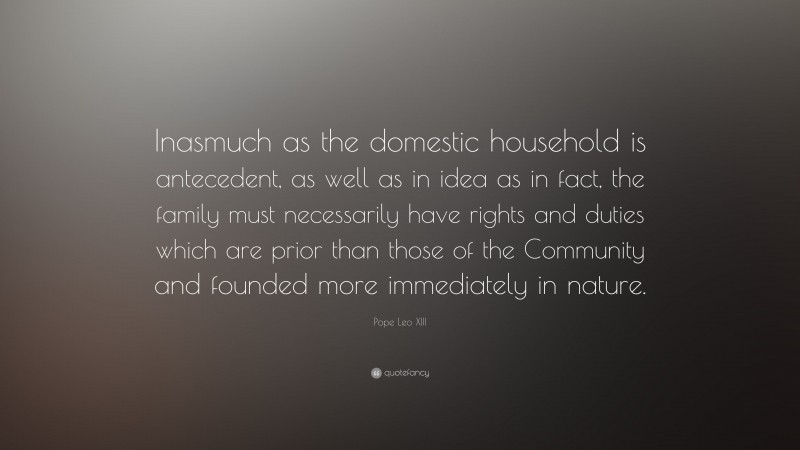 Pope Leo XIII Quote: “Inasmuch as the domestic household is antecedent, as well as in idea as in fact, the family must necessarily have rights and duties which are prior than those of the Community and founded more immediately in nature.”