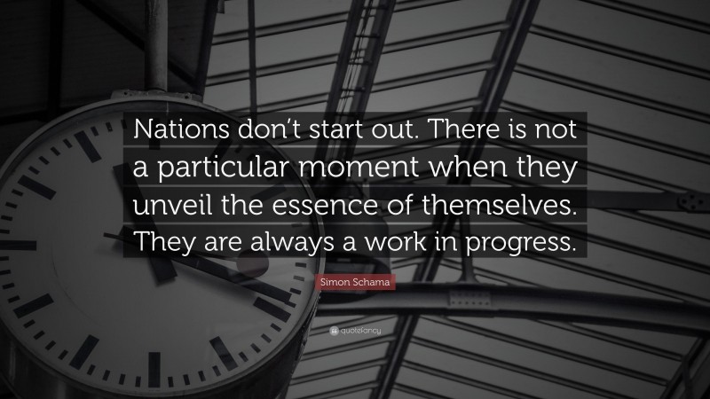 Simon Schama Quote: “Nations don’t start out. There is not a particular moment when they unveil the essence of themselves. They are always a work in progress.”