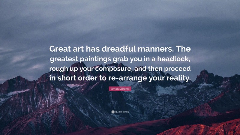 Simon Schama Quote: “Great art has dreadful manners. The greatest paintings grab you in a headlock, rough up your composure, and then proceed in short order to re-arrange your reality.”