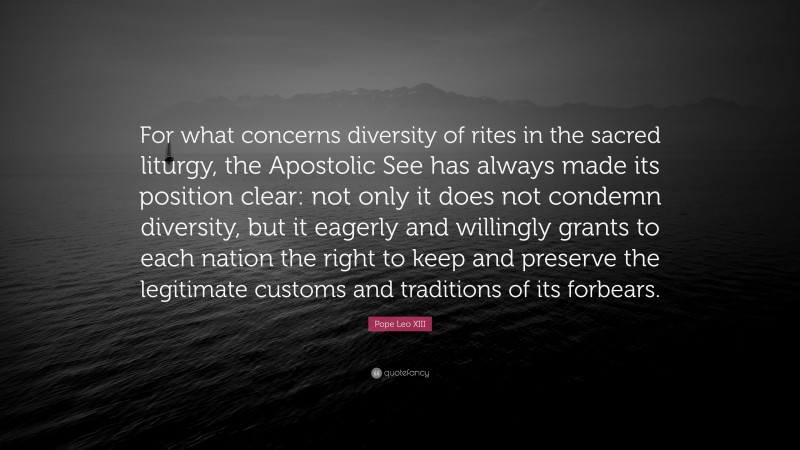 Pope Leo XIII Quote: “For what concerns diversity of rites in the sacred liturgy, the Apostolic See has always made its position clear: not only it does not condemn diversity, but it eagerly and willingly grants to each nation the right to keep and preserve the legitimate customs and traditions of its forbears.”