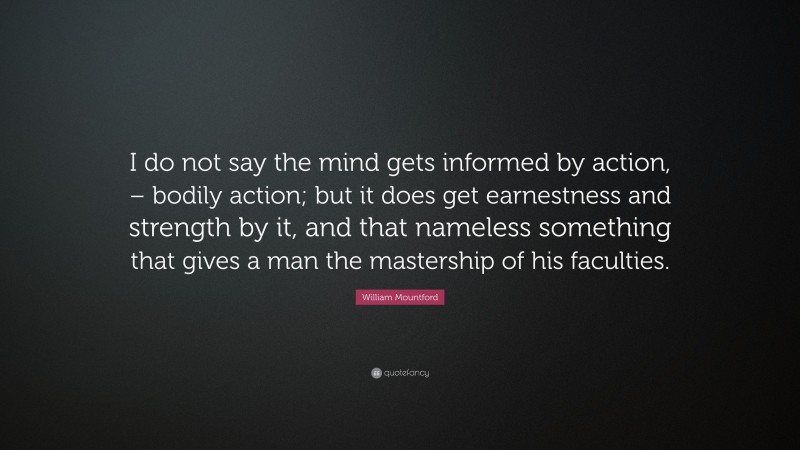 William Mountford Quote: “I do not say the mind gets informed by action, – bodily action; but it does get earnestness and strength by it, and that nameless something that gives a man the mastership of his faculties.”