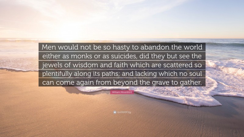 William Mountford Quote: “Men would not be so hasty to abandon the world either as monks or as suicides, did they but see the jewels of wisdom and faith which are scattered so plentifully along its paths; and lacking which no soul can come again from beyond the grave to gather.”