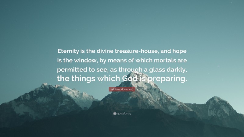 William Mountford Quote: “Eternity is the divine treasure-house, and hope is the window, by means of which mortals are permitted to see, as through a glass darkly, the things which God is preparing.”