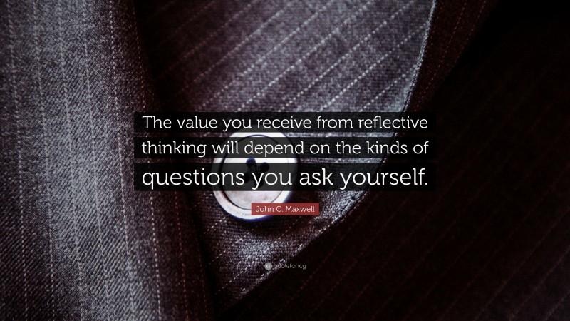 John C. Maxwell Quote: “The value you receive from reflective thinking will depend on the kinds of questions you ask yourself.”