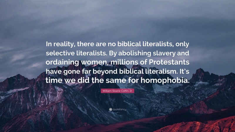 William Sloane Coffin, Jr. Quote: “In reality, there are no biblical literalists, only selective literalists. By abolishing slavery and ordaining women, millions of Protestants have gone far beyond biblical literalism. It’s time we did the same for homophobia.”