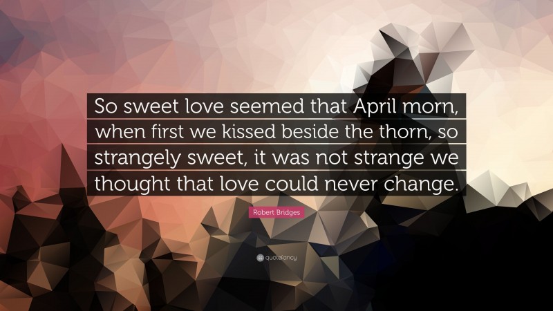 Robert Bridges Quote: “So sweet love seemed that April morn, when first we kissed beside the thorn, so strangely sweet, it was not strange we thought that love could never change.”