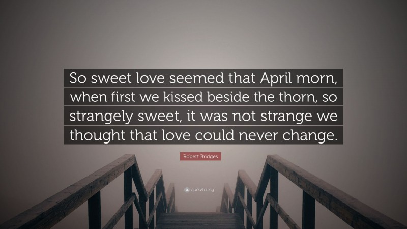 Robert Bridges Quote: “So sweet love seemed that April morn, when first we kissed beside the thorn, so strangely sweet, it was not strange we thought that love could never change.”