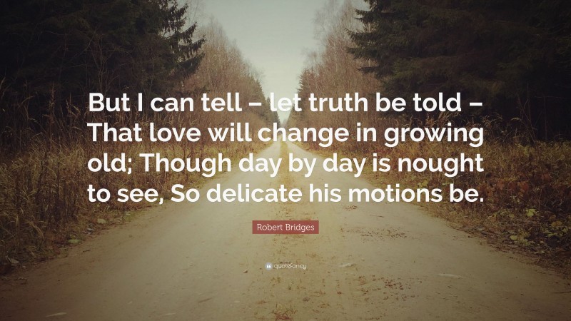 Robert Bridges Quote: “But I can tell – let truth be told – That love will change in growing old; Though day by day is nought to see, So delicate his motions be.”