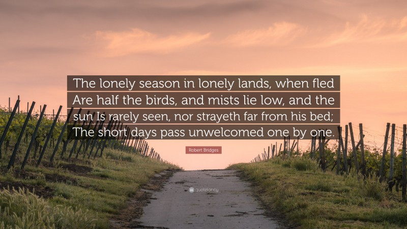 Robert Bridges Quote: “The lonely season in lonely lands, when fled Are half the birds, and mists lie low, and the sun Is rarely seen, nor strayeth far from his bed; The short days pass unwelcomed one by one.”