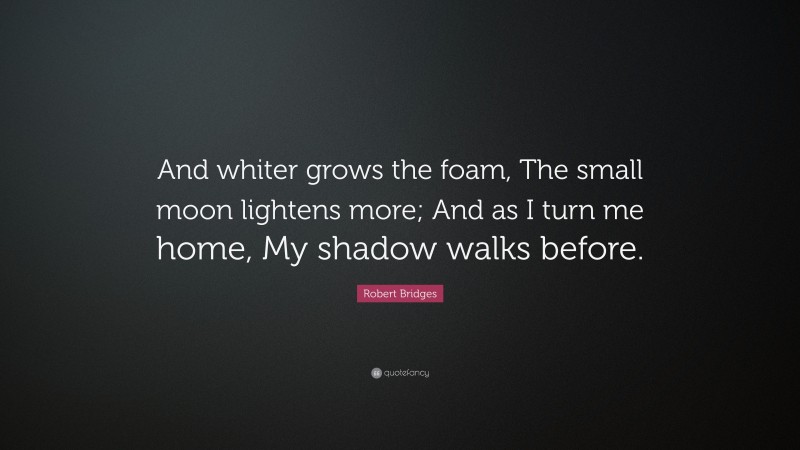 Robert Bridges Quote: “And whiter grows the foam, The small moon lightens more; And as I turn me home, My shadow walks before.”