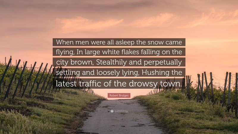 Robert Bridges Quote: “When men were all asleep the snow came flying, In large white flakes falling on the city brown, Stealthily and perpetually settling and loosely lying, Hushing the latest traffic of the drowsy town.”