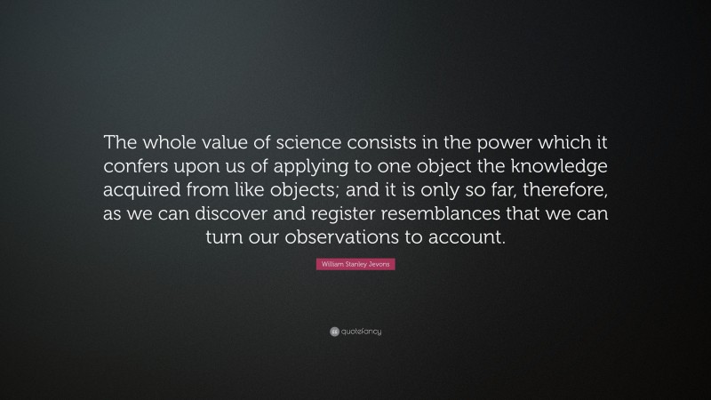 William Stanley Jevons Quote: “The whole value of science consists in the power which it confers upon us of applying to one object the knowledge acquired from like objects; and it is only so far, therefore, as we can discover and register resemblances that we can turn our observations to account.”