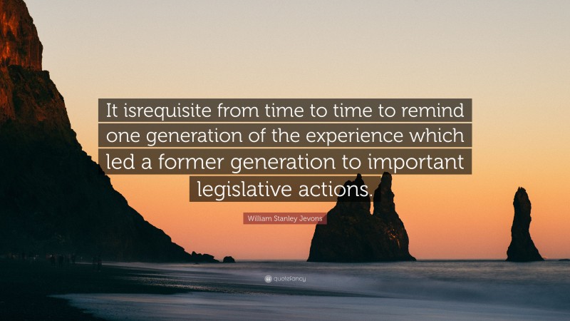 William Stanley Jevons Quote: “It isrequisite from time to time to remind one generation of the experience which led a former generation to important legislative actions.”