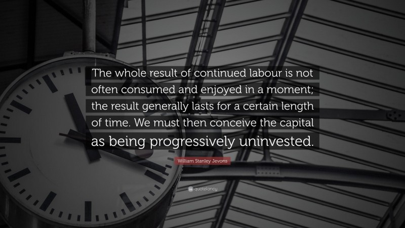 William Stanley Jevons Quote: “The whole result of continued labour is not often consumed and enjoyed in a moment; the result generally lasts for a certain length of time. We must then conceive the capital as being progressively uninvested.”
