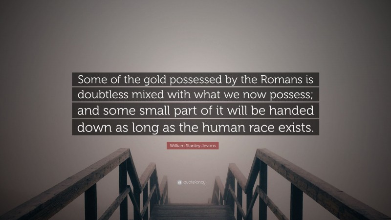 William Stanley Jevons Quote: “Some of the gold possessed by the Romans is doubtless mixed with what we now possess; and some small part of it will be handed down as long as the human race exists.”