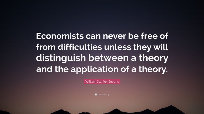 William Stanley Jevons Quote: “Economists can never be free of from difficulties unless they will distinguish between a theory and the application of a theory.”