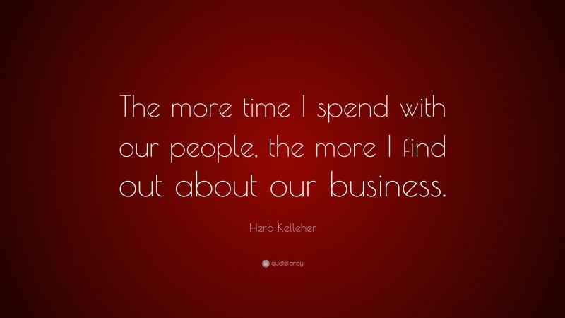 Herb Kelleher Quote: “The more time I spend with our people, the more I find out about our business.”