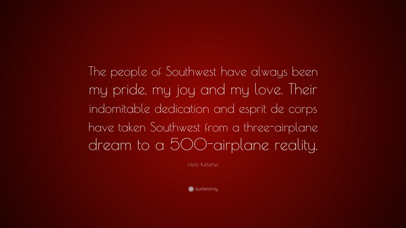Herb Kelleher Quote: “The people of Southwest have always been my pride, my joy and my love. Their indomitable dedication and esprit de corps have taken Southwest from a three-airplane dream to a 500-airplane reality.”