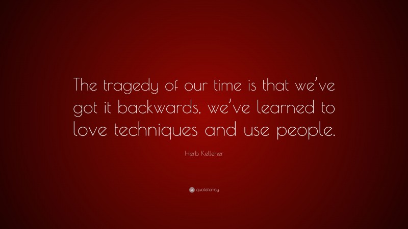 Herb Kelleher Quote: “The tragedy of our time is that we’ve got it backwards, we’ve learned to love techniques and use people.”