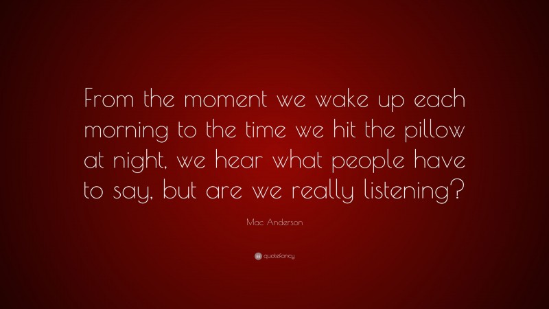 Mac Anderson Quote: “From the moment we wake up each morning to the time we hit the pillow at night, we hear what people have to say, but are we really listening?”