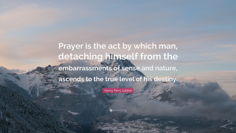 Henry Parry Liddon Quote: “Prayer is the act by which man, detaching himself from the embarrassments of sense and nature, ascends to the true level of his destiny.”
