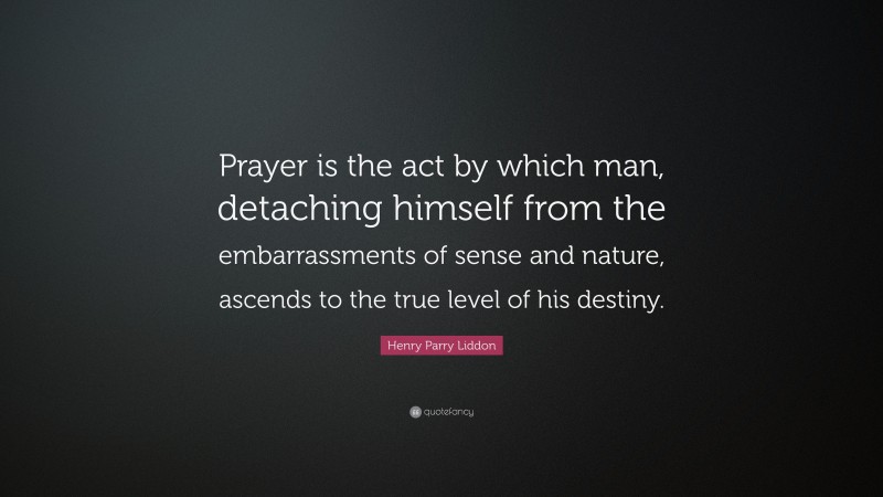 Henry Parry Liddon Quote: “Prayer is the act by which man, detaching himself from the embarrassments of sense and nature, ascends to the true level of his destiny.”
