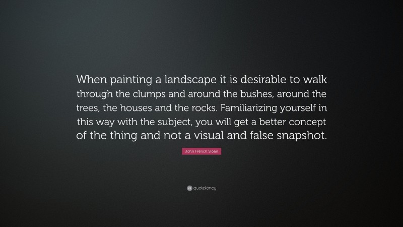 John French Sloan Quote: “When painting a landscape it is desirable to walk through the clumps and around the bushes, around the trees, the houses and the rocks. Familiarizing yourself in this way with the subject, you will get a better concept of the thing and not a visual and false snapshot.”
