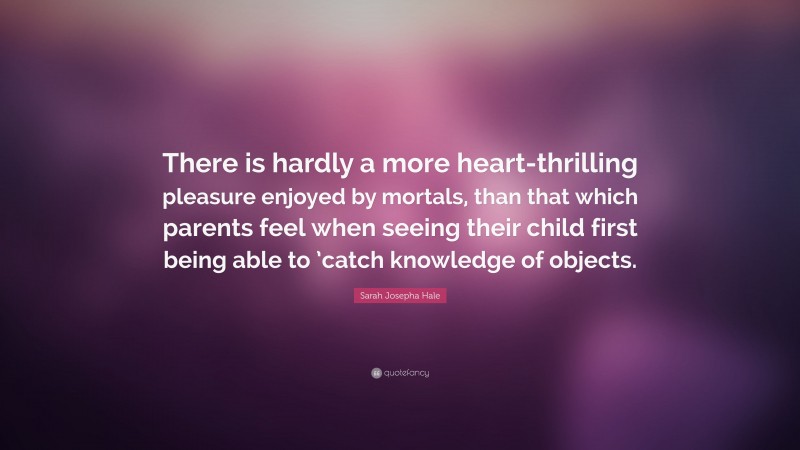 Sarah Josepha Hale Quote: “There is hardly a more heart-thrilling pleasure enjoyed by mortals, than that which parents feel when seeing their child first being able to ’catch knowledge of objects.”