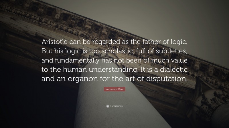 Immanuel Kant Quote: “Aristotle can be regarded as the father of logic. But his logic is too scholastic, full of subtleties, and fundamentally has not been of much value to the human understanding. It is a dialectic and an organon for the art of disputation.”