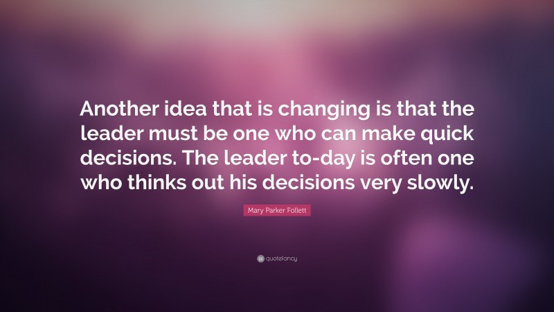 Mary Parker Follett Quote: “Another idea that is changing is that the leader must be one who can make quick decisions. The leader to-day is often one who thinks out his decisions very slowly.”