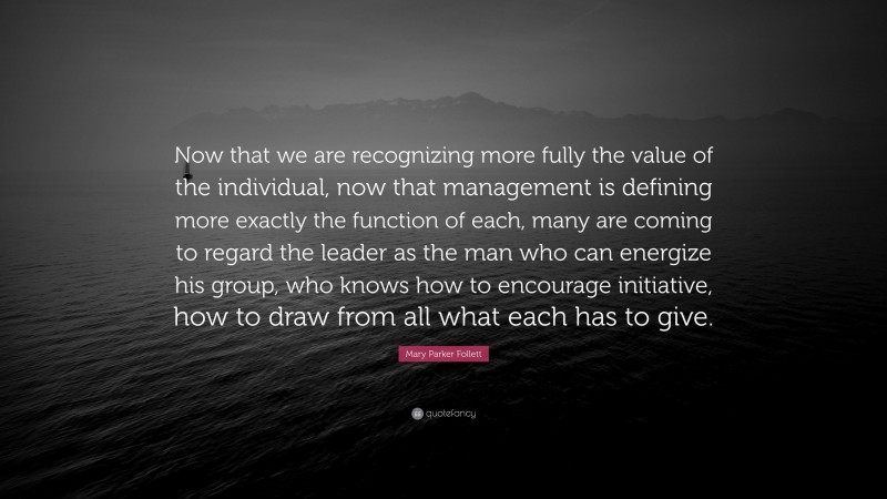Mary Parker Follett Quote: “Now that we are recognizing more fully the value of the individual, now that management is defining more exactly the function of each, many are coming to regard the leader as the man who can energize his group, who knows how to encourage initiative, how to draw from all what each has to give.”