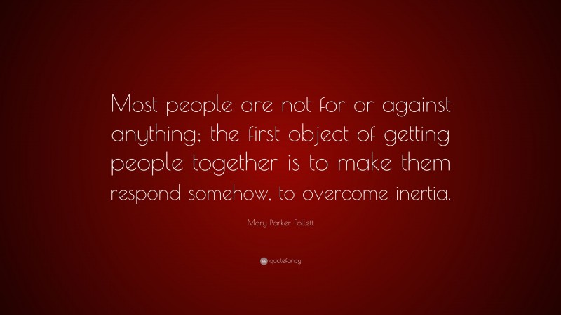 Mary Parker Follett Quote: “Most people are not for or against anything; the first object of getting people together is to make them respond somehow, to overcome inertia.”