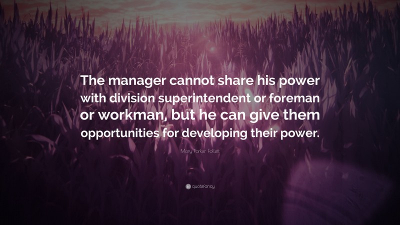 Mary Parker Follett Quote: “The manager cannot share his power with division superintendent or foreman or workman, but he can give them opportunities for developing their power.”