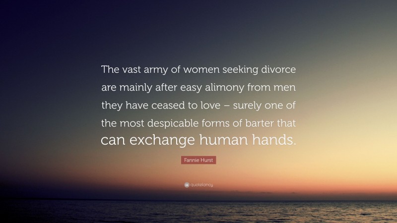 Fannie Hurst Quote: “The vast army of women seeking divorce are mainly after easy alimony from men they have ceased to love – surely one of the most despicable forms of barter that can exchange human hands.”