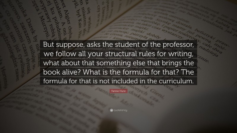 Fannie Hurst Quote: “But suppose, asks the student of the professor, we follow all your structural rules for writing, what about that something else that brings the book alive? What is the formula for that? The formula for that is not included in the curriculum.”