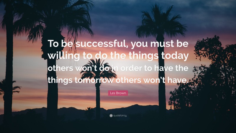 Les Brown Quote: “To be successful, you must be willing to do the things today others won’t do in order to have the things tomorrow others won’t have.”