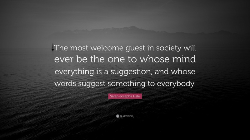 Sarah Josepha Hale Quote: “The most welcome guest in society will ever be the one to whose mind everything is a suggestion, and whose words suggest something to everybody.”