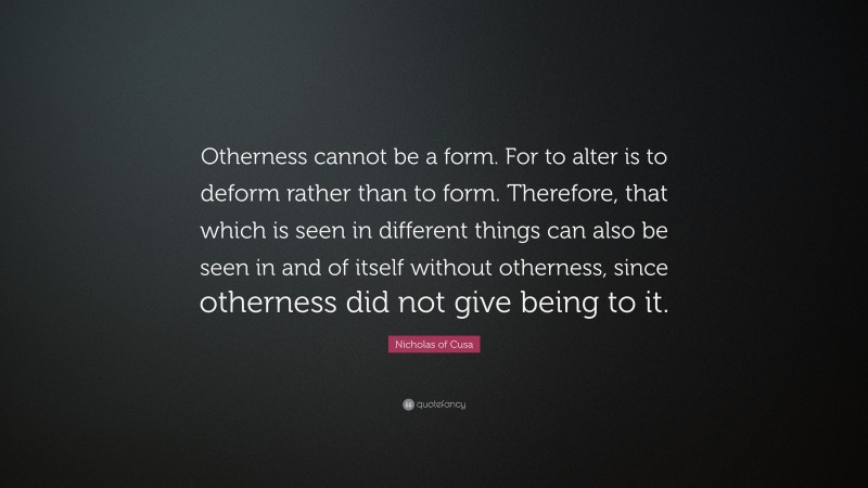 Nicholas of Cusa Quote: “Otherness cannot be a form. For to alter is to deform rather than to form. Therefore, that which is seen in different things can also be seen in and of itself without otherness, since otherness did not give being to it.”