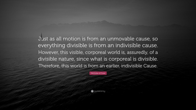 Nicholas of Cusa Quote: “Just as all motion is from an unmovable cause, so everything divisible is from an indivisible cause. However, this visible, corporeal world is, assuredly, of a divisible nature, since what is corporeal is divisible. Therefore, this world is from an earlier, indivisible Cause.”