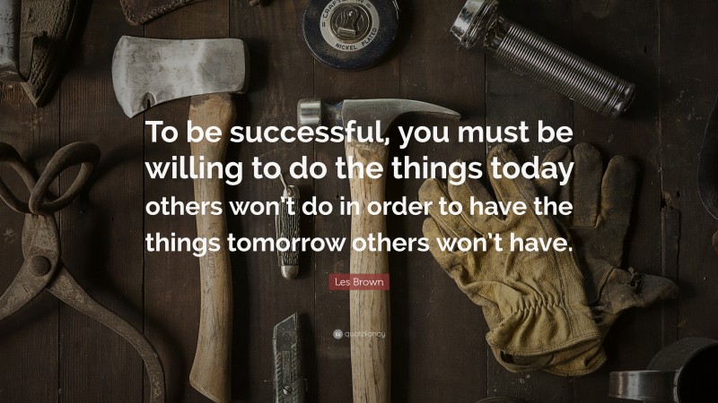 Les Brown Quote: “To be successful, you must be willing to do the things today others won’t do in order to have the things tomorrow others won’t have.”