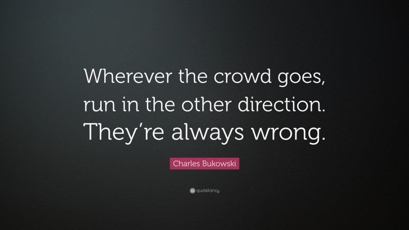 Charles Bukowski Quote: “Wherever the crowd goes, run in the other direction. They’re always wrong.”