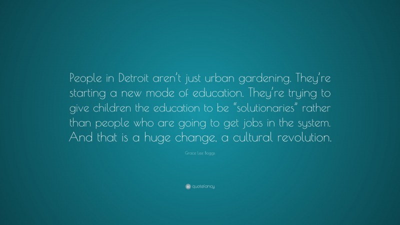 Grace Lee Boggs Quote: “People in Detroit aren’t just urban gardening. They’re starting a new mode of education. They’re trying to give children the education to be “solutionaries” rather than people who are going to get jobs in the system. And that is a huge change, a cultural revolution.”