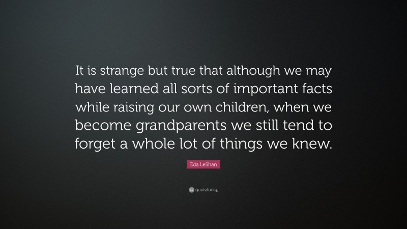 Eda LeShan Quote: “It is strange but true that although we may have learned all sorts of important facts while raising our own children, when we become grandparents we still tend to forget a whole lot of things we knew.”