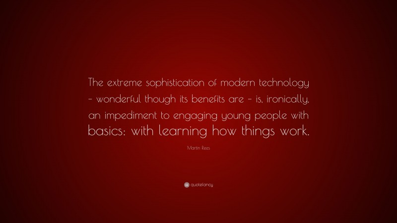 Martin Rees Quote: “The extreme sophistication of modern technology – wonderful though its benefits are – is, ironically, an impediment to engaging young people with basics: with learning how things work.”
