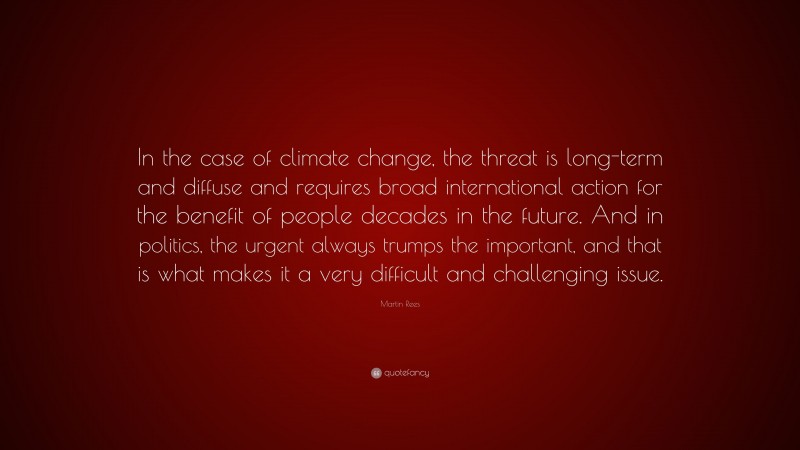 Martin Rees Quote: “In the case of climate change, the threat is long-term and diffuse and requires broad international action for the benefit of people decades in the future. And in politics, the urgent always trumps the important, and that is what makes it a very difficult and challenging issue.”