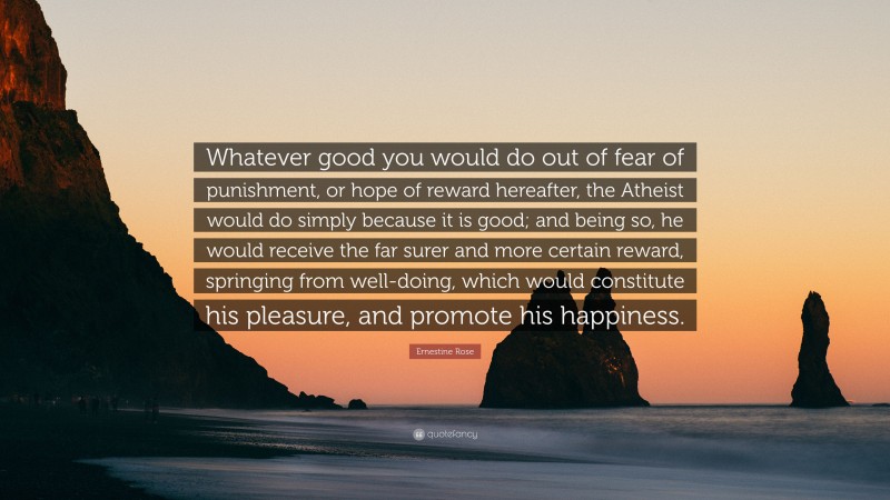 Ernestine Rose Quote: “Whatever good you would do out of fear of punishment, or hope of reward hereafter, the Atheist would do simply because it is good; and being so, he would receive the far surer and more certain reward, springing from well-doing, which would constitute his pleasure, and promote his happiness.”