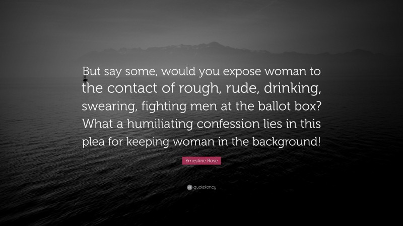 Ernestine Rose Quote: “But say some, would you expose woman to the contact of rough, rude, drinking, swearing, fighting men at the ballot box? What a humiliating confession lies in this plea for keeping woman in the background!”