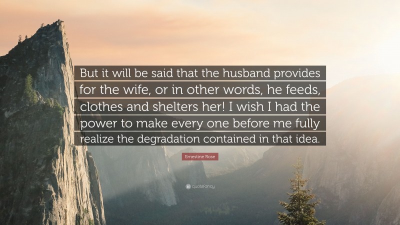 Ernestine Rose Quote: “But it will be said that the husband provides for the wife, or in other words, he feeds, clothes and shelters her! I wish I had the power to make every one before me fully realize the degradation contained in that idea.”